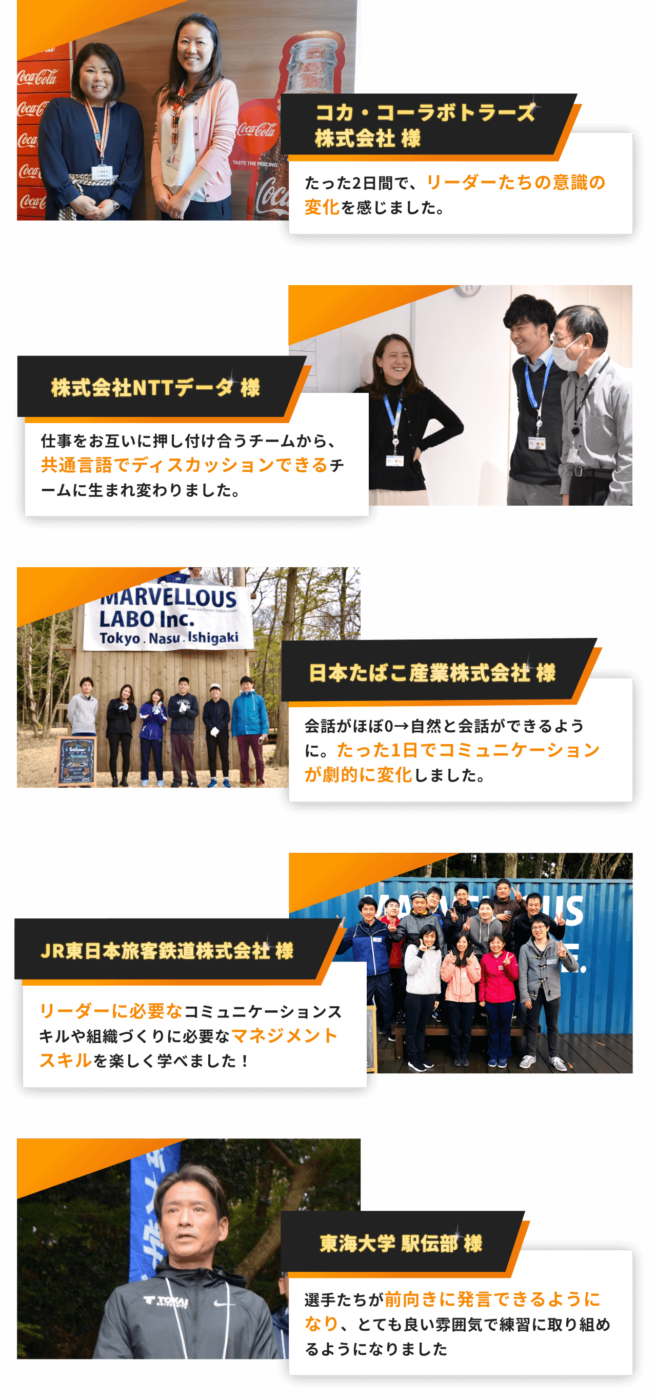 コカ・コーラボトラーズ株式会社様 たった2日間で、リーダーたちの意識の変化を感じました。株式会社NTTデータ様 仕事をお互いに押し付け合うチームから、共通言語でディスカッションできるチームに生まれ変わりました。日本タバコ産業株式会社様 会話がほぼ0→自然と会話ができるように。たった1日でコミュニケーションが劇的に変化しました。 JR東日本旅客鉄道株式会社様 リーダーに必要なコミュニケーションスキルや組織づくりに必要なマネジメントスキルを楽しく学べました！ 東海大学駅伝部様 選手たちが前向きに発言できるようになり、とても良い雰囲気で練習に取り組めるようになりました