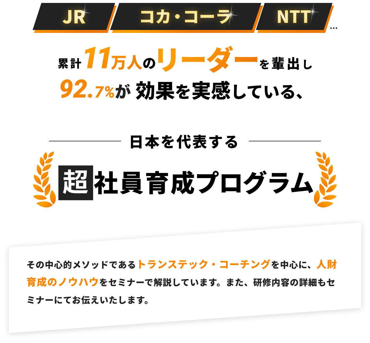 JR コカ・コーラ NTT 累計11万人のリーダーを輩出し実績92.7%が効果を実感している、日本を代表する超社員育成プログラム その中心的メソッドであるトランステック・コーチングを中心に、人財育成のノウハウをセミナーで解説しています。また、研修内容の詳細もセミナーにてお伝えいたします。