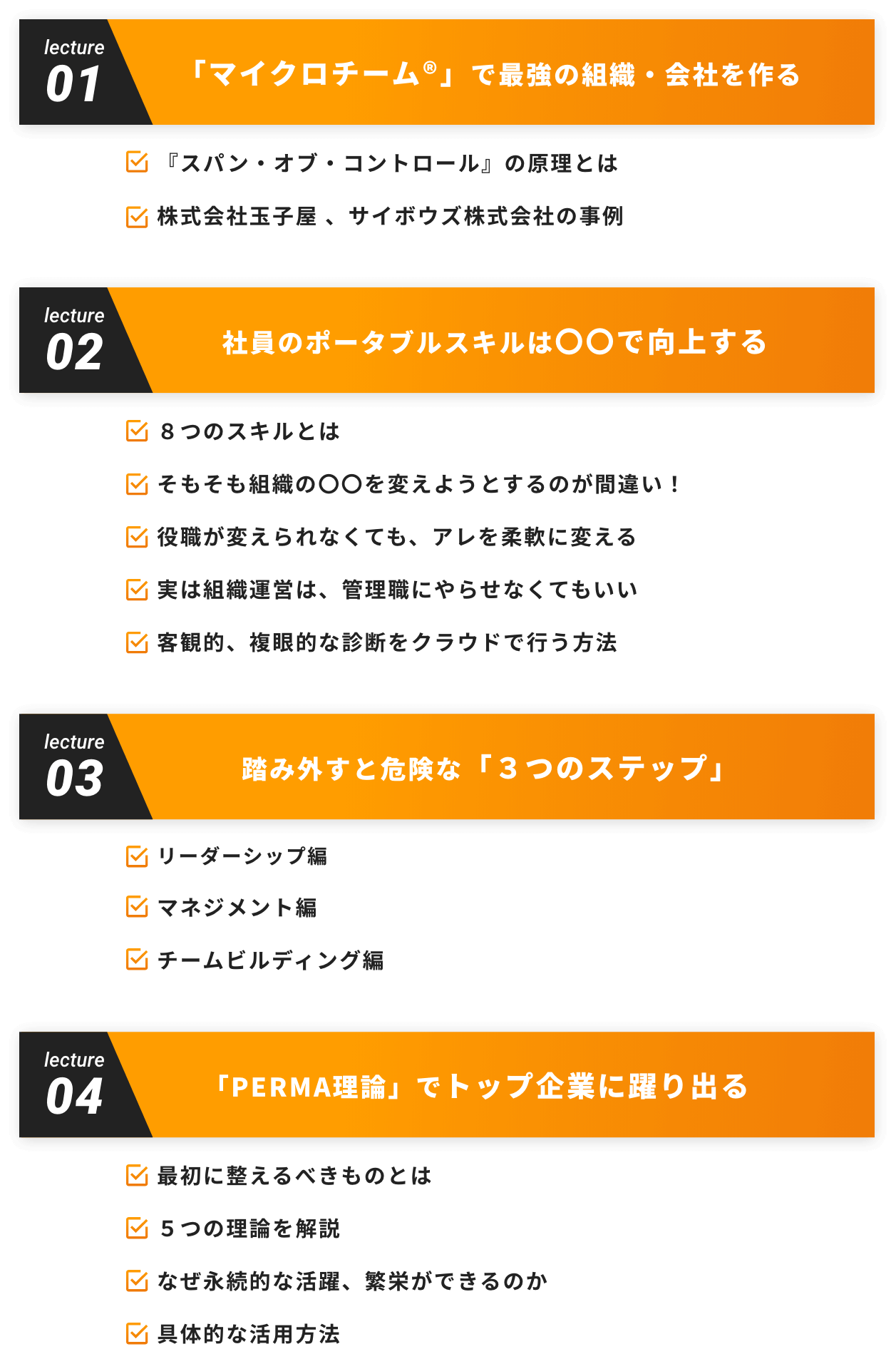 lecture01 「マイクロチーム®」で最強の組織・会社を作る 『スパン・オブ・コントロール』の原理とは 株式会社玉子屋 、サイボウズ株式会社の事例 lecture02 社員のポータブルスキルは〇〇で向上する ８つのスキルとは そもそも組織の〇〇を変えようとするのが間違い！ 役職が変えられなくても、アレを柔軟に変える 実は組織運営は、管理職にやらせなくてもいい 客観的、複眼的な診断をクラウドで行う方法 lecture03 踏み外すと危険な「３つのステップ」 リーダーシップ編 マネジメント編 チームビルディング編 lecture04 「PERMA理論」でトップ企業に躍り出る 最初に整えるべきものとは ５つの理論を解説 なぜ永続的な活躍、繁栄ができるのか 具体的な活用方法